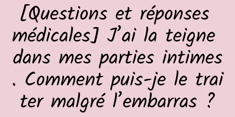 [Questions et réponses médicales] J’ai la teigne dans mes parties intimes. Comment puis-je le traiter malgré l’embarras ?