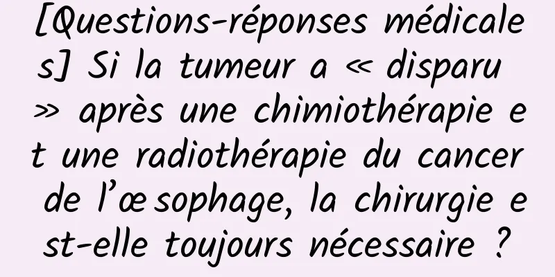 [Questions-réponses médicales] Si la tumeur a « disparu » après une chimiothérapie et une radiothérapie du cancer de l’œsophage, la chirurgie est-elle toujours nécessaire ?