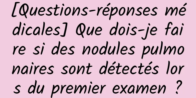 [Questions-réponses médicales] Que dois-je faire si des nodules pulmonaires sont détectés lors du premier examen ?