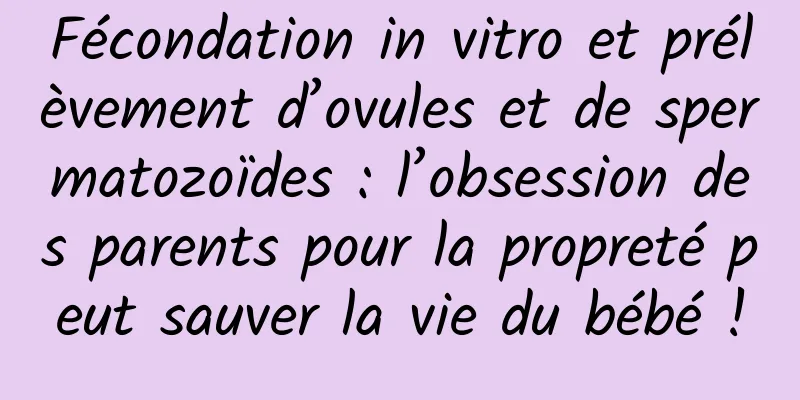 Fécondation in vitro et prélèvement d’ovules et de spermatozoïdes : l’obsession des parents pour la propreté peut sauver la vie du bébé !