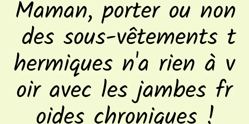 Maman, porter ou non des sous-vêtements thermiques n'a rien à voir avec les jambes froides chroniques !