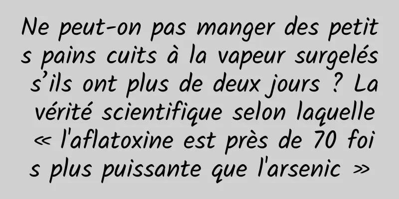 Ne peut-on pas manger des petits pains cuits à la vapeur surgelés s’ils ont plus de deux jours ? La vérité scientifique selon laquelle « l'aflatoxine est près de 70 fois plus puissante que l'arsenic »