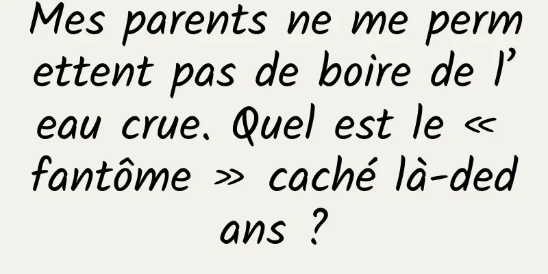 Mes parents ne me permettent pas de boire de l’eau crue. Quel est le « fantôme » caché là-dedans ?