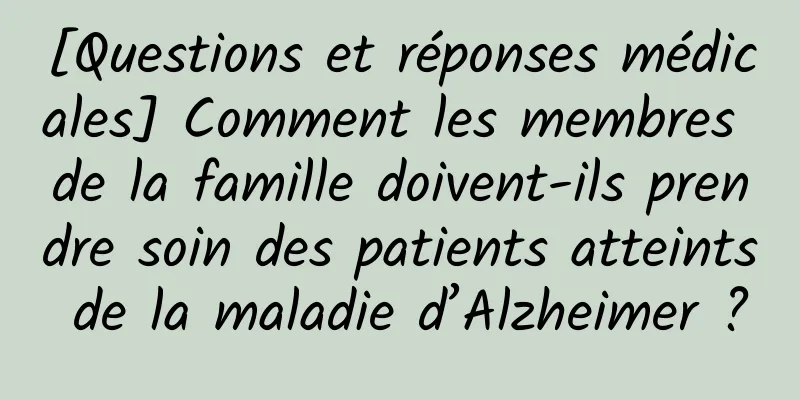 [Questions et réponses médicales] Comment les membres de la famille doivent-ils prendre soin des patients atteints de la maladie d’Alzheimer ?