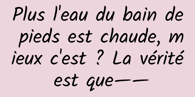Plus l'eau du bain de pieds est chaude, mieux c'est ? La vérité est que——