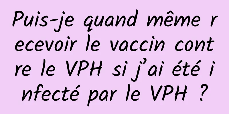 Puis-je quand même recevoir le vaccin contre le VPH si j’ai été infecté par le VPH ?