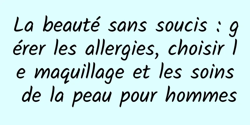 La beauté sans soucis : gérer les allergies, choisir le maquillage et les soins de la peau pour hommes