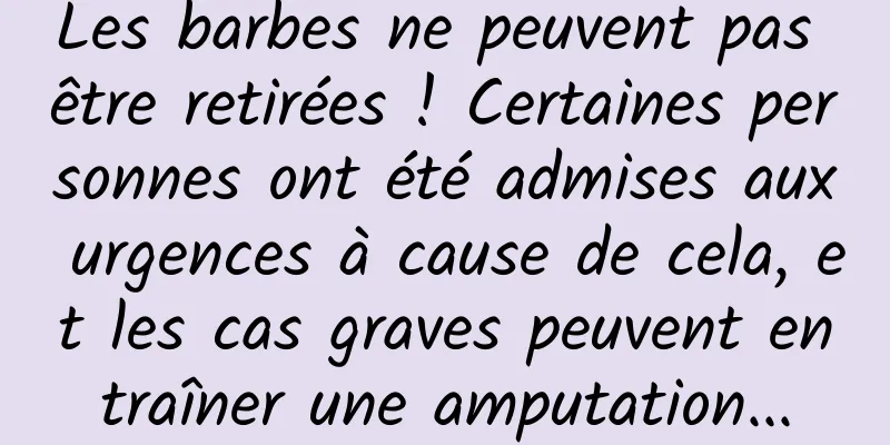 Les barbes ne peuvent pas être retirées ! Certaines personnes ont été admises aux urgences à cause de cela, et les cas graves peuvent entraîner une amputation...