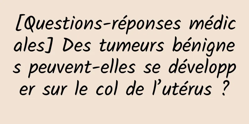 [Questions-réponses médicales] Des tumeurs bénignes peuvent-elles se développer sur le col de l’utérus ?