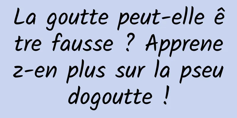 La goutte peut-elle être fausse ? Apprenez-en plus sur la pseudogoutte !