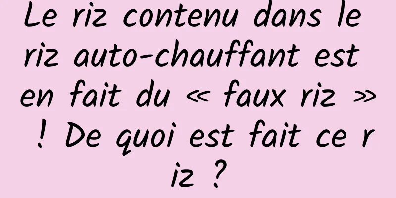Le riz contenu dans le riz auto-chauffant est en fait du « faux riz » ! De quoi est fait ce riz ?