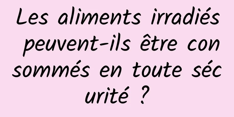 Les aliments irradiés peuvent-ils être consommés en toute sécurité ?