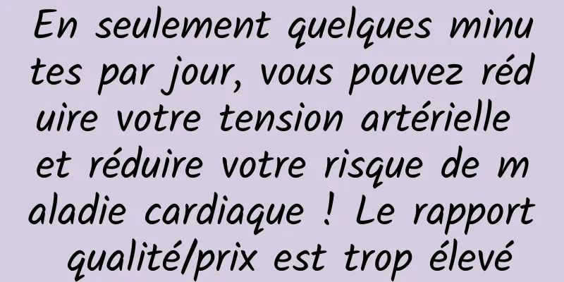 En seulement quelques minutes par jour, vous pouvez réduire votre tension artérielle et réduire votre risque de maladie cardiaque ! Le rapport qualité/prix est trop élevé
