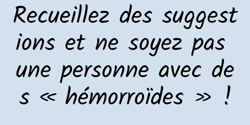 Recueillez des suggestions et ne soyez pas une personne avec des « hémorroïdes » !
