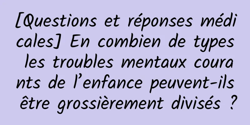 [Questions et réponses médicales] En combien de types les troubles mentaux courants de l’enfance peuvent-ils être grossièrement divisés ?