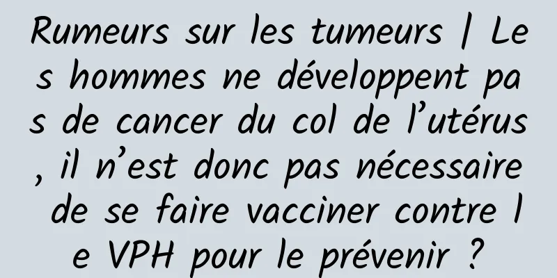 Rumeurs sur les tumeurs | Les hommes ne développent pas de cancer du col de l’utérus, il n’est donc pas nécessaire de se faire vacciner contre le VPH pour le prévenir ?