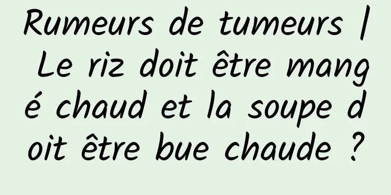 Rumeurs de tumeurs | Le riz doit être mangé chaud et la soupe doit être bue chaude ?