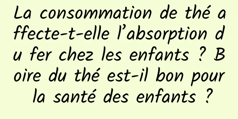 La consommation de thé affecte-t-elle l’absorption du fer chez les enfants ? Boire du thé est-il bon pour la santé des enfants ?