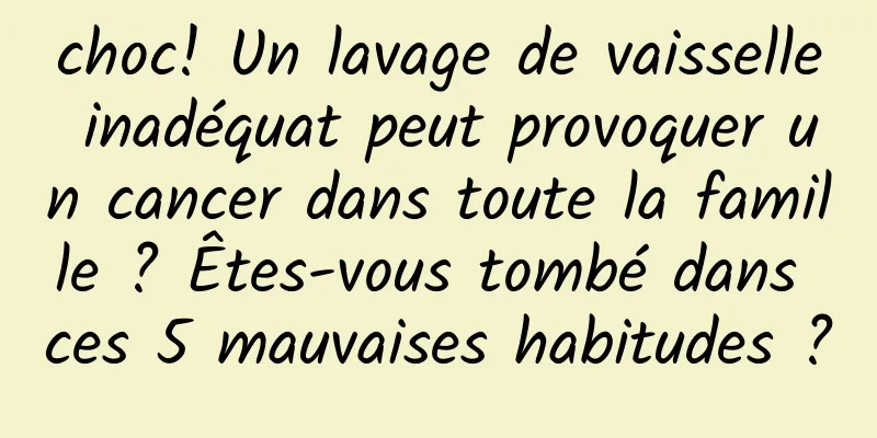 choc! Un lavage de vaisselle inadéquat peut provoquer un cancer dans toute la famille ? Êtes-vous tombé dans ces 5 mauvaises habitudes ?
