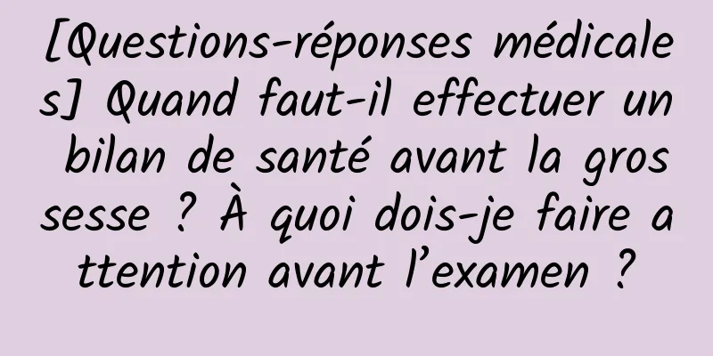 [Questions-réponses médicales] Quand faut-il effectuer un bilan de santé avant la grossesse ? À quoi dois-je faire attention avant l’examen ?