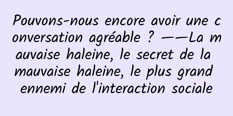 Pouvons-nous encore avoir une conversation agréable ? ——La mauvaise haleine, le secret de la mauvaise haleine, le plus grand ennemi de l'interaction sociale