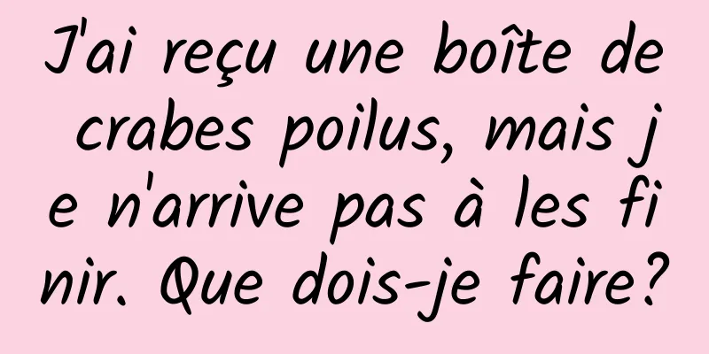 J'ai reçu une boîte de crabes poilus, mais je n'arrive pas à les finir. Que dois-je faire?