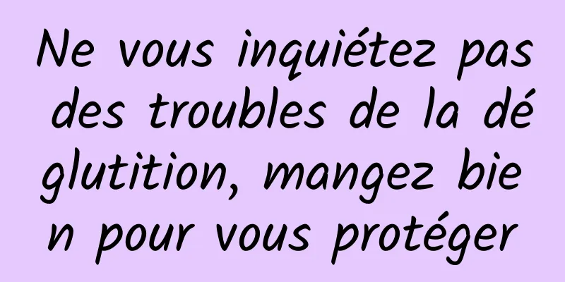 Ne vous inquiétez pas des troubles de la déglutition, mangez bien pour vous protéger