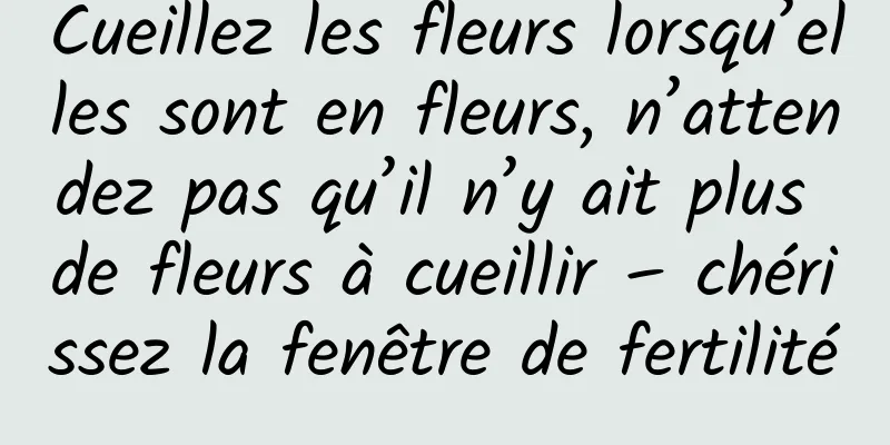 Cueillez les fleurs lorsqu’elles sont en fleurs, n’attendez pas qu’il n’y ait plus de fleurs à cueillir – chérissez la fenêtre de fertilité