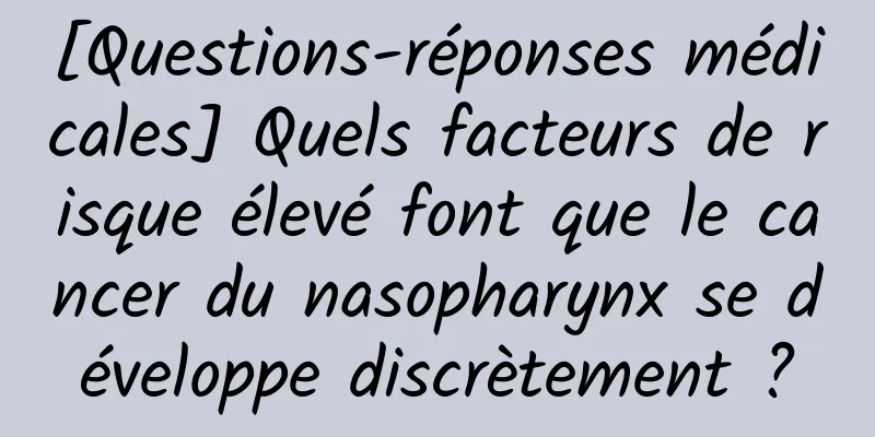 [Questions-réponses médicales] Quels facteurs de risque élevé font que le cancer du nasopharynx se développe discrètement ?