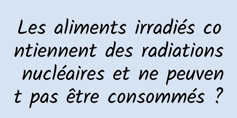 Les aliments irradiés contiennent des radiations nucléaires et ne peuvent pas être consommés ?