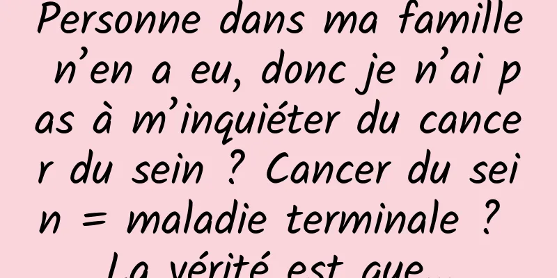 Personne dans ma famille n’en a eu, donc je n’ai pas à m’inquiéter du cancer du sein ? Cancer du sein = maladie terminale ? La vérité est que...