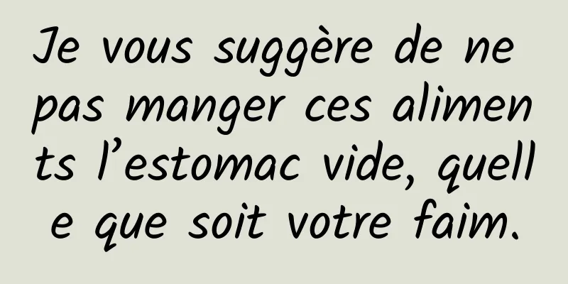 Je vous suggère de ne pas manger ces aliments l’estomac vide, quelle que soit votre faim.