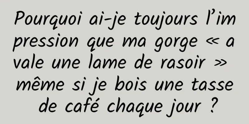 Pourquoi ai-je toujours l’impression que ma gorge « avale une lame de rasoir » même si je bois une tasse de café chaque jour ?