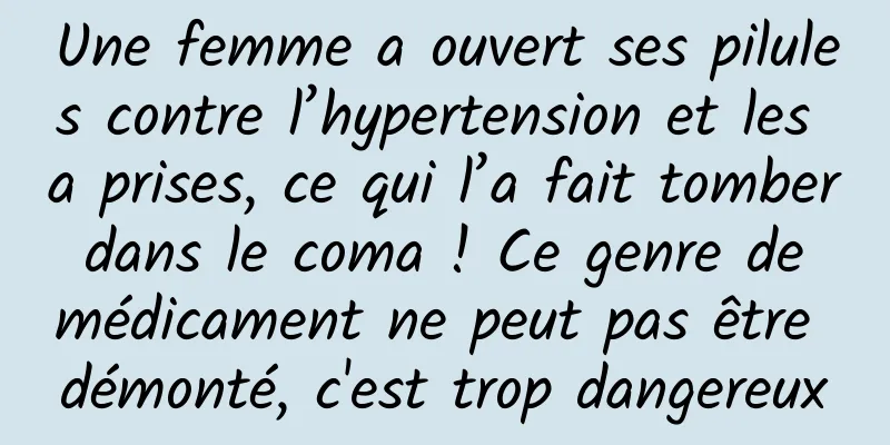 Une femme a ouvert ses pilules contre l’hypertension et les a prises, ce qui l’a fait tomber dans le coma ! Ce genre de médicament ne peut pas être démonté, c'est trop dangereux