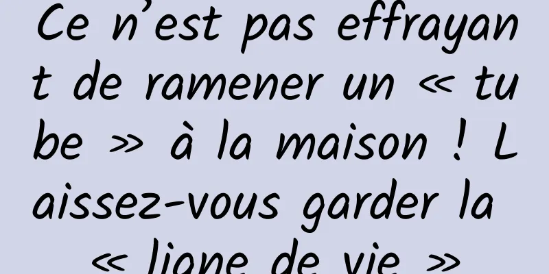 Ce n’est pas effrayant de ramener un « tube » à la maison ! Laissez-vous garder la « ligne de vie »