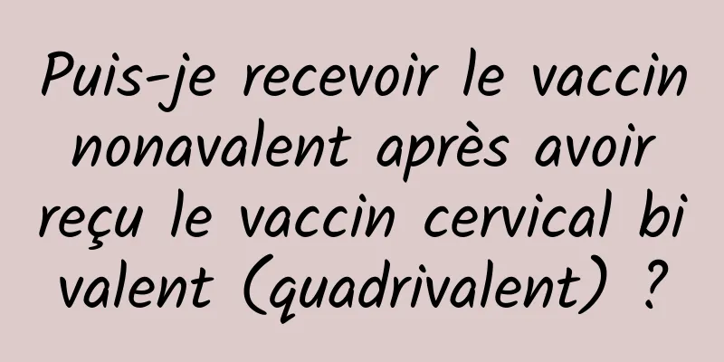 Puis-je recevoir le vaccin nonavalent après avoir reçu le vaccin cervical bivalent (quadrivalent) ?