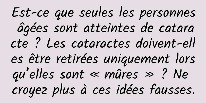 Est-ce que seules les personnes âgées sont atteintes de cataracte ? Les cataractes doivent-elles être retirées uniquement lorsqu’elles sont « mûres » ? Ne croyez plus à ces idées fausses.