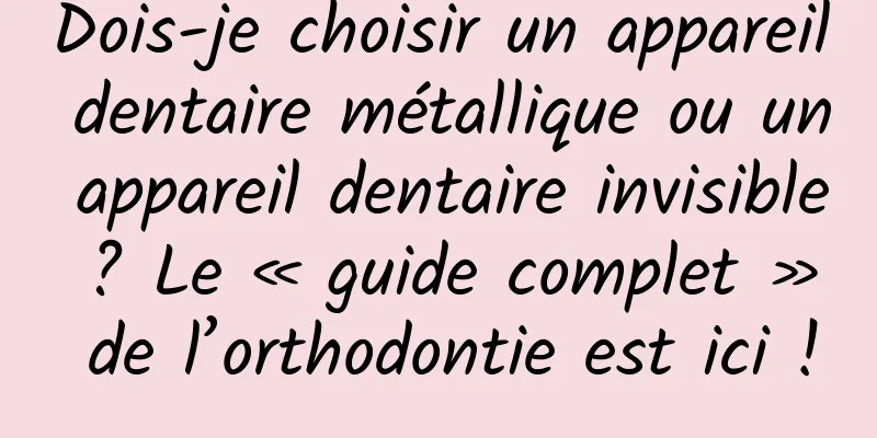 Dois-je choisir un appareil dentaire métallique ou un appareil dentaire invisible ? Le « guide complet » de l’orthodontie est ici !