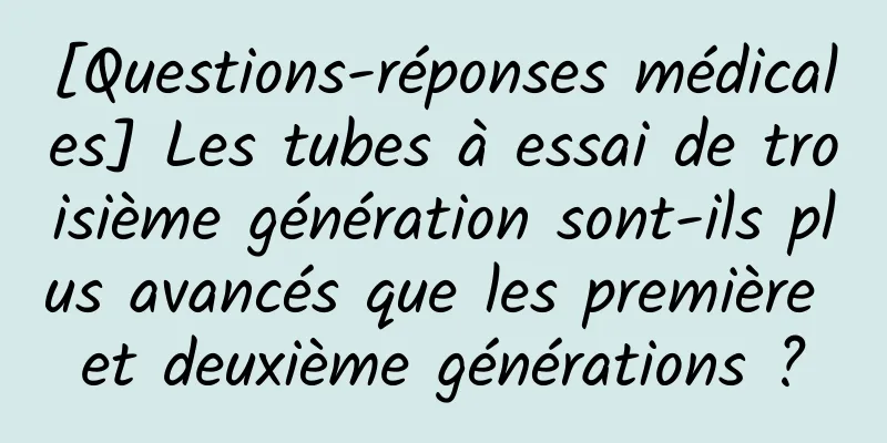 [Questions-réponses médicales] Les tubes à essai de troisième génération sont-ils plus avancés que les première et deuxième générations ?
