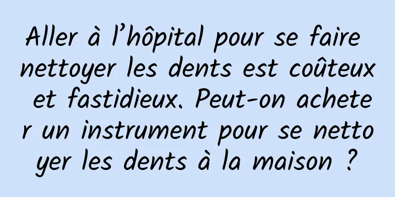 Aller à l’hôpital pour se faire nettoyer les dents est coûteux et fastidieux. Peut-on acheter un instrument pour se nettoyer les dents à la maison ?