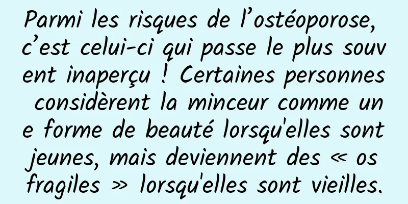 Parmi les risques de l’ostéoporose, c’est celui-ci qui passe le plus souvent inaperçu ! Certaines personnes considèrent la minceur comme une forme de beauté lorsqu'elles sont jeunes, mais deviennent des « os fragiles » lorsqu'elles sont vieilles.