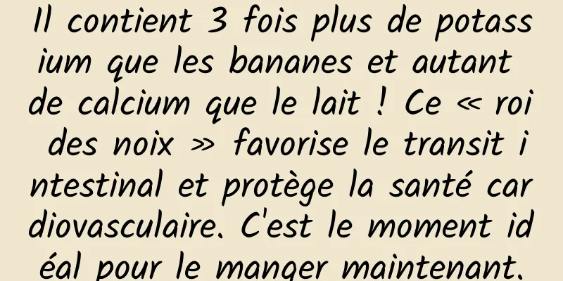 Il contient 3 fois plus de potassium que les bananes et autant de calcium que le lait ! Ce « roi des noix » favorise le transit intestinal et protège la santé cardiovasculaire. C'est le moment idéal pour le manger maintenant.