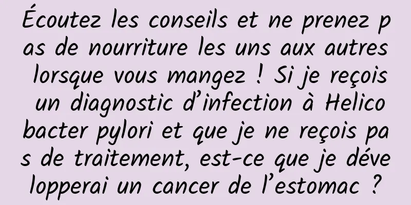 Écoutez les conseils et ne prenez pas de nourriture les uns aux autres lorsque vous mangez ! Si je reçois un diagnostic d’infection à Helicobacter pylori et que je ne reçois pas de traitement, est-ce que je développerai un cancer de l’estomac ?
