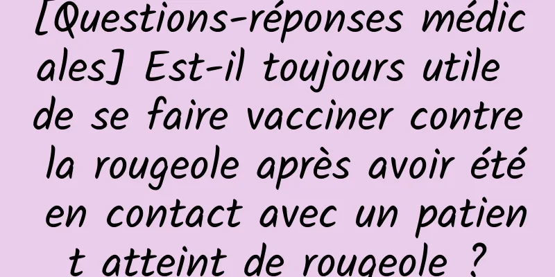 [Questions-réponses médicales] Est-il toujours utile de se faire vacciner contre la rougeole après avoir été en contact avec un patient atteint de rougeole ?