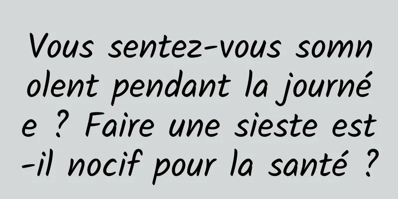 Vous sentez-vous somnolent pendant la journée ? Faire une sieste est-il nocif pour la santé ?