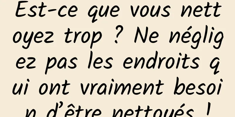 Est-ce que vous nettoyez trop ? Ne négligez pas les endroits qui ont vraiment besoin d’être nettoyés !