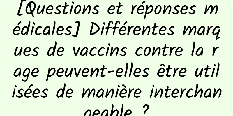 [Questions et réponses médicales] Différentes marques de vaccins contre la rage peuvent-elles être utilisées de manière interchangeable ?