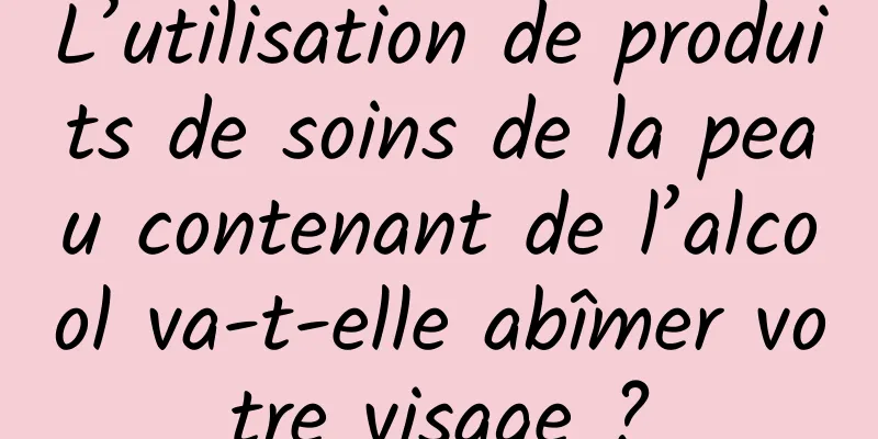 L’utilisation de produits de soins de la peau contenant de l’alcool va-t-elle abîmer votre visage ?