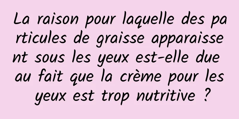 La raison pour laquelle des particules de graisse apparaissent sous les yeux est-elle due au fait que la crème pour les yeux est trop nutritive ?