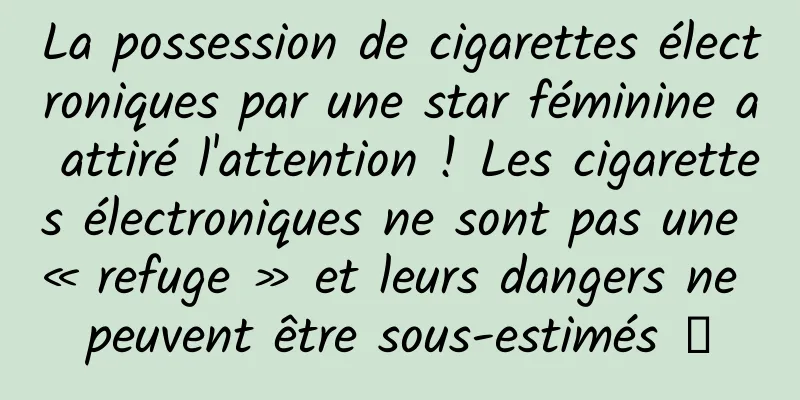 La possession de cigarettes électroniques par une star féminine a attiré l'attention ! Les cigarettes électroniques ne sont pas une « refuge » et leurs dangers ne peuvent être sous-estimés →